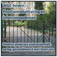 Tekstvak: 2010-heden — 
Poortautomatisering en 
intercomsystemen


Diverse projecten poortautomatisering gecombineerd met Intercom
